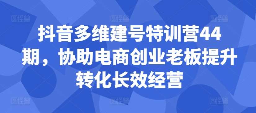 抖音多维建号特训营44期，协助电商创业老板提升转化长效经营创学金矿——2025年领先的创业与教育知识付费平台创学金矿· 知识付费平台