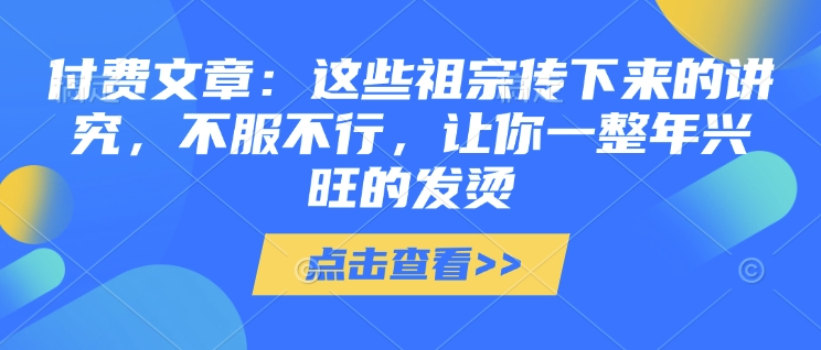 付费文章：这些祖宗传下来的讲究，不服不行，让你一整年兴旺的发烫!(全文收藏)创学金矿——2025年领先的创业与教育知识付费平台创学金矿· 知识付费平台